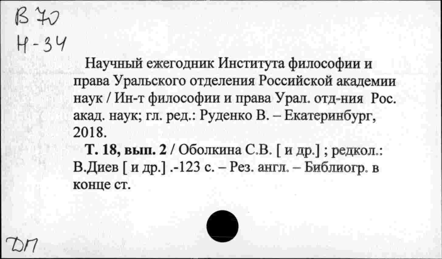 ﻿Ч-5Ч
Научный ежегодник Института философии и права Уральского отделения Российской академии наук / Ин-т философии и права Урал, отд-ния Рос. акад, наук; гл. ред.: Руденко В. - Екатеринбург, 2018.
Т. 18, вып. 2 / Оболкина С.В. [ и др.]; редкол.: В.Диев [ и др.] .-123 с. - Рез. англ. - Библиогр. в конце ст.